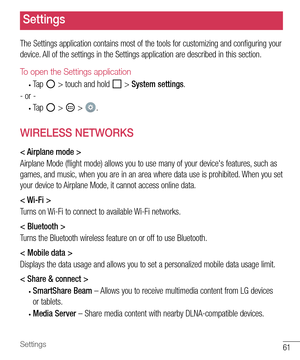 Page 6261Settings
Settings
The	Settings 	application 	contains 	most 	of 	the 	tools 	for 	customizing 	and 	configuring 	your	
device. 	All 	of 	the 	settings 	in 	the 	Settings 	application 	are 	described 	in 	this 	section.
To open the Settings application
•	Tap 		> 	touch 	and 	hold 		> 	System settings .
- 	or 	-
•	Tap 		> 		> 	.
WIRELESS NETWORKS
< Airplane mode >
Airplane 	Mode 	(flight 	mode) 	allows 	you 	to 	use 	many 	of 	your 	device's 	features, 	such 	as	
games, 	and 	music, 	when 	you 	are...