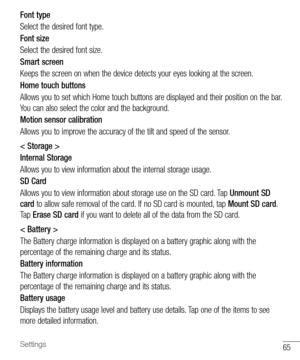 Page 6665Settings
Font type 
Select	the 	desired 	font 	type.
Font size 
Select 	the 	desired 	font 	size.
Smart screen
Keeps 	the 	screen 	on 	when 	the 	device 	detects 	your 	eyes 	looking 	at 	the 	screen.
Home touch buttons 
Allows 	you 	to 	set 	which 	Home 	touch 	buttons 	are 	displayed 	and 	their 	position 	on 	the 	bar. 	
You 	can 	also 	select 	the 	color 	and 	the 	background.
Motion sensor calibration 
Allows 	you 	to 	improve 	the 	accuracy 	of 	the 	tilt 	and 	speed 	of 	the 	sensor.
< Storage...