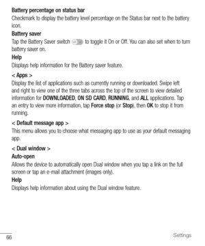 Page 6766Settings
Battery percentage on status bar
Checkmark	to 	display 	the 	battery 	level 	percentage 	on 	the 	Status 	bar 	next 	to 	the 	battery	
icon.
Battery saver
Tap 	the 	Battery 	Saver 	switch 	
OFF ON	to 	toggle 	it 	On 	or 	Off. 	You 	can 	also 	set 	when 	to 	turn	
battery 	saver 	on.
Help
Displays 	help 	information 	for 	the 	Battery 	saver 	feature.
< Apps >
Display 	the 	list 	of 	applications 	such 	as 	currently 	running 	or 	downloaded. 	Swipe 	left	
and 	right 	to 	view 	one 	of 	the...