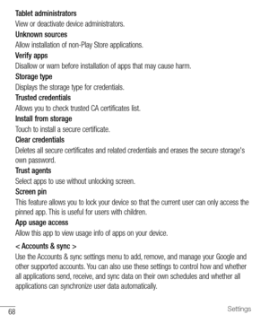 Page 6968Settings
Tablet administrators
View	or 	deactivate 	device 	administrators.
Unknown sources
Allow 	installation 	of 	non-Play 	Store 	applications.
Verify apps
Disallow 	or 	warn 	before 	installation 	of 	apps 	that 	may 	cause 	harm.
Storage type
Displays 	the 	storage 	type 	for 	credentials.
Trusted credentials
Allows 	you 	to 	check 	trusted 	CA 	certificates 	list.
Install from storage
Touch 	to 	install 	a 	secure 	certificate.
Clear credentials
Deletes 	all 	secure 	certificates 	and 	related...