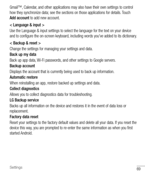 Page 7069Settings
Gmail™,	Calendar, 	and 	other 	applications 	may 	also 	have 	their 	own 	settings 	to 	control	
how 	they 	synchronize 	data; 	see 	the 	sections 	on 	those 	applications 	for 	details. 	Touch	
Add account 	to 	add 	new 	account.
< Language & input >
Use 	the 	Language 	& 	input 	settings 	to 	select 	the 	language 	for 	the 	text 	on 	your 	device	
and 	to 	configure 	the 	on-screen 	keyboard, 	including 	words 	you've 	added 	to 	its 	dictionary.
< Backup & reset >
Change 	the 	settings...