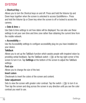 Page 7170Settings
SYSTEM
< Shortcut Key >
Allows	you 	to 	turn 	the 	Shortcut 	keys 	on 	and 	off. 	Press 	and 	hold 	the 	Volume 	Up 	and	
Down 	keys 	together 	when 	the 	screen 	is 	unlocked 	to 	access 	QuickMemo+. 	Press	
and 	hold 	the 	Volume 	Up 	or 	Down 	key 	when 	the 	screen 	is 	off 	or 	locked 	to 	access 	the	
camera.
< Date & time >
Use 	Date 	& 	time 	settings 	to 	set 	how 	dates 	will 	be 	displayed. 	You 	can 	also 	use 	these	
settings 	to 	set 	your 	own 	time 	and 	time 	zone 	rather...