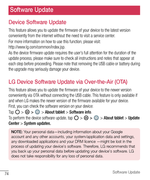 Page 7574Software Update
Device Software Update
This	feature 	allows 	you 	to 	update 	the 	firmware 	of 	your 	device 	to 	the 	latest 	version	
conveniently 	from 	the 	internet 	without 	the 	need 	to 	visit 	a 	service 	center.
For 	more 	information 	on 	how 	to 	use 	this 	function, 	please 	visit: 	
http://www.lg.com/common/index.jsp.
As 	the 	device 	firmware 	update 	requires 	the 	user’s 	full 	attention 	for 	the 	duration 	of 	the	
update 	process, 	please 	make 	sure 	to 	check 	all 	instructions...