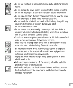 Page 8281For Your Safety
•	Do	not 	use 	your 	tablet 	in 	high 	explosive 	areas 	as 	the 	tablet 	may 	generate	
sparks.
•	Do 	not 	damage 	the 	power 	cord 	by 	bending, 	twisting, 	pulling, 	or 	heating. 	
Do 	not 	use 	the 	plug 	if 	it 	is 	loose 	as 	it 	may 	cause 	electric 	shock 	or 	fire.
•	Do 	not 	place 	any 	heavy 	items 	on 	the 	power 	cord. 	Do 	not 	allow 	the 	power	
cord 	to 	be 	crimped 	as 	it 	may 	cause 	electric 	shock 	or 	fire.
•	Do 	not 	handle 	the 	tablet 	with 	wet 	hands 	while...