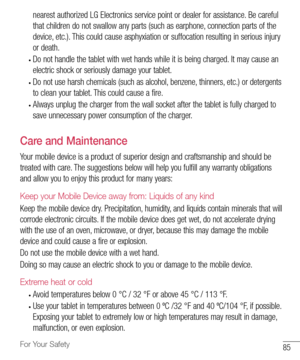 Page 8685For Your Safety
nearest	authorized 	LG 	Electronics 	service 	point 	or 	dealer 	for 	assistance. 	Be 	careful	
that 	children 	do 	not 	swallow 	any 	parts 	(such 	as 	earphone, 	connection 	parts 	of 	the	
device, 	etc.). 	This 	could 	cause 	asphyxiation 	or 	suffocation 	resulting 	in 	serious 	injury	
or 	death.
•	Do 	not 	handle 	the 	tablet 	with 	wet 	hands 	while 	it 	is 	being 	charged. 	It 	may 	cause 	an	
electric 	shock 	or 	seriously 	damage 	your 	tablet.
•	Do 	not 	use 	harsh 	chemicals...