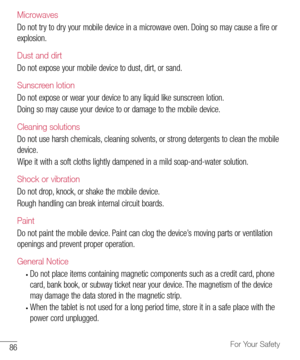 Page 8786For Your Safety
Microwaves
Do	not 	try 	to 	dry 	your 	mobile 	device 	in 	a 	microwave 	oven. 	Doing 	so 	may 	cause 	a 	fire 	or	
explosion.
Dust and dirt
Do 	not 	expose 	your 	mobile 	device 	to 	dust, 	dirt, 	or 	sand.
Sunscreen lotion
Do 	not 	expose 	or 	wear 	your 	device 	to 	any 	liquid 	like 	sunscreen 	lotion.
Doing 	so 	may 	cause 	your 	device 	to 	or 	damage 	to 	the 	mobile 	device.
Cleaning solutions
Do 	not 	use 	harsh 	chemicals, 	cleaning 	solvents, 	or 	strong 	detergents 	to...