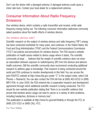 Page 9089For Your Safety
Don’t	use 	the 	device 	with 	a 	damaged 	antenna. 	A 	damaged 	antenna 	could 	cause 	a	
minor 	skin 	burn. 	Contact 	your 	local 	dealer 	for 	a 	replacement 	antenna.
Consumer Information About Radio Frequency 
Emissions
Your 	wireless 	device, 	which 	contains 	a 	radio 	transmitter 	and 	receiver, 	emits 	radio	
frequency 	energy 	during 	use. 	The 	following 	consumer 	information 	addresses 	commonly	
asked 	questions 	about 	the 	health 	effects 	of 	wireless 	devices.
Are...