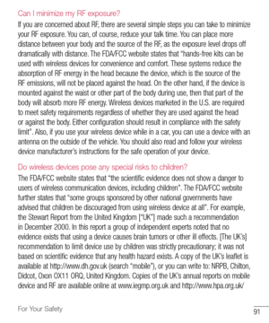 Page 9291For Your Safety
Can I minimize my RF exposure? 
If	you 	are 	concerned 	about 	RF, 	there 	are 	several 	simple 	steps 	you 	can 	take 	to 	minimize	
your 	RF 	exposure. 	You 	can, 	of 	course, 	reduce 	your 	talk 	time. 	You 	can 	place 	more	
distance 	between 	your 	body 	and 	the 	source 	of 	the 	RF, 	as 	the 	exposure 	level 	drops 	off	
dramatically 	with 	distance. 	The 	FDA/FCC 	website 	states 	that 	“hands-free 	kits 	can 	be	
used 	with 	wireless 	devices 	for 	convenience 	and 	comfort....