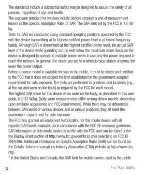 Page 9594For Your Safety
The	standards 	include 	a 	substantial 	safety 	margin 	designed 	to 	assure 	the 	safety 	of 	all	
persons, 	regardless 	of 	age 	and 	health.
The 	exposure 	standard 	for 	wireless 	mobile 	devices 	employs 	a 	unit 	of 	measurement	
known 	as 	the 	Specific 	Absorption 	Rate, 	or 	SAR. 	The 	SAR 	limit 	set 	by 	the 	FCC 	is 	1.6 W/
kg.
Tests 	for 	SAR 	are 	conducted 	using 	standard 	operating 	positions 	specified 	by 	the 	FCC	
with 	the 	device 	transmitting 	at 	its 	highest...