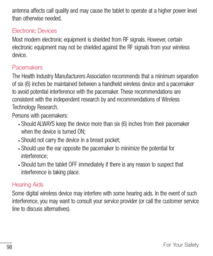 Page 9998For Your Safety
antenna	affects 	call 	quality 	and 	may 	cause 	the 	tablet 	to 	operate 	at 	a 	higher 	power 	level	
than 	otherwise 	needed.
Electronic Devices
Most 	modern 	electronic 	equipment 	is 	shielded 	from 	RF 	signals. 	However, 	certain	
electronic 	equipment 	may 	not 	be 	shielded 	against 	the 	RF 	signals 	from 	your 	wireless	
device.
Pacemakers
The 	Health 	Industry 	Manufacturers 	Association 	recommends 	that 	a 	minimum 	separation	
of 	six 	(6) 	inches 	be 	maintained 	between...