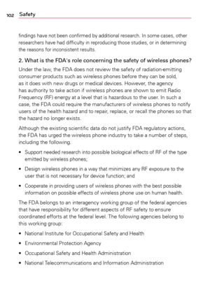 Page 102102Safety
findings	have	not	been	 confirmed	 by	additional	 research.	In	some	 cases,	 other	
researchers	 have	had	difficulty	 in	reproducing	 those	studies,	 or	in	determining	
the	 reasons	 for	inconsistent	 results.
2. What is the FDA's role concerning the safety of wireless phones?
Under	the	law,	 the	FDA	 does	 not	review	 the	safety	 of	radiation-emitting	
consumer	 products	such	as	wireless	 phones	before	they	can	be	sold,	
as	 it	does	 with	new	 drugs	 or	medical	 devices.	 However,	 the...