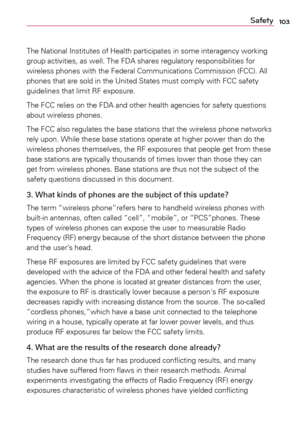 Page 103103Safety
The	National	 Institutes	 of	Health	 participates	 in	some	 interagency	 working	
group	 activities,	 as	well.	 The	FDA	 shares	 regulatory	 responsibilities	 for	
wireless	 phones	with	the	Federal	 Communications	 Commission	(FCC).	All	
phones	 that	are	sold	 in	the	 United	 States	must	comply	 with	FCC	safety	
guidelines	 that	limit	 RF	exposure.
The	 FCC	 relies	 on	the	 FDA	 and	other	 health	 agencies	 for	safety	 questions	
about	 wireless	 phones.
The	 FCC	 also	regulates	 the	base...