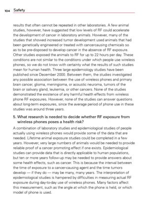 Page 104104Safety
results	that	often	 cannot	 be	repeated	 in	other	 laboratories.	A	 few	animal	
studies,	 however,	 have	suggested	 that	low	levels	 of	RF	 could	 accelerate	
the	 development	 of	cancer	 in	laboratory	 animals.	However,	 many	of	the	
studies	 that	showed	 increased	 tumor	development	 used	animals	 that	had	
been	 genetically	 engineered	 or	treated	 with	cancercausing	 chemicals	so	
as	 to	be	 pre-disposed	 to	develop	 cancer	in	the	 absence	 of	RF	 exposure.	
Other	 studies	 exposed	 the...