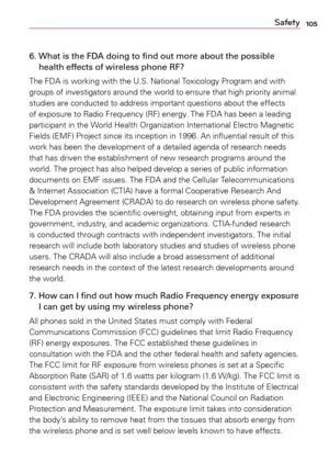 Page 105105Safety
6.   What is the FDA doing to find out more about the possible 
health effects of wireless phone RF?
The	 FDA	 is	working	 with	the	U.S.	 National	 Toxicology	 Program	and	with	
groups	 of	investigators	 around	the	world	 to	ensure	 that	high	 priority	 animal	
studies	 are	conducted	 to	address	 important	 questions	 about	the	effects	
of	 exposure	 to	Radio	 Frequency	 (RF)	energy.	 The	FDA	 has	been	a	 leading	
participant	 in	the	 World	 Health	 Organization	 International	Electro	Magnetic...