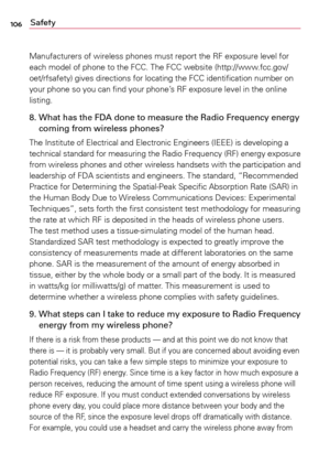 Page 106106Safety
Manufacturers	of	wireless	 phones	must	report	 the	RF	exposure	 level	for	
each	 model	 of	phone	 to	the	 FCC.	 The	FCC	 website	 (http://www.fcc.gov/
oet/rfsafety)	 gives	directions	 for	locating	 the	FCC	 identification	 number	on	
your	 phone	 so	you	 can	find	 your	 phone’s	 RF	exposure	 level	in	the	 online	
listing.
8.    What has the FDA done to measure the Radio Frequency energy 
coming from wireless phones?
The	 Institute	 of	Electrical	 and	Electronic	 Engineers	 (IEEE)	is	developing...