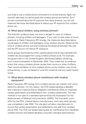 Page 107107Safety
your	body	 or	use	a	 wireless	 phone	connected	 to	a	remote	 antenna.	 Again,	the	
scientific	 data	does	 not	demonstrate	 that	wireless	 phones	are	harmful.	 But	if	
you	 are	concerned	 about	the	RF	exposure	 from	these	 products,	 you	can	use	
measures	 like	those	 described	 above	to	reduce	 your	RF	exposure	 from	wireless	
phone	 use.
10. What about children using wireless phones?
The	scientific	 evidence	 does	not	show	a	 danger	to	users	 of	wireless	
phones,	 including 	children	 and...