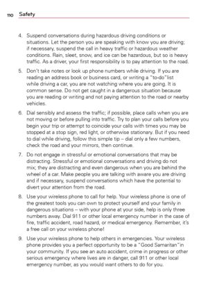 Page 110110Safety
4.	 Suspend	conversations	 during	hazardous	 driving	conditions	 or	
situations.	 Let	the	person	 you	are	speaking	 with	know	 you	are	driving; 	
if	 necessary,	 suspend	the	call	in	heavy	 traffic	or	hazardous	 weather	
conditions.	 Rain,	sleet,	 snow,	 and	ice	can	 be	hazardous,	 but	so	is	heavy 	
traffic.	 As	a	driver,	 your	first	responsibility	 is	to	 pay	 attention	 to	the	 road.
5.	 Don’t	 take	notes	 or	look	 up	phone	 numbers	 while	driving.	 If	you	 are	
reading	 an	address	 book	or...