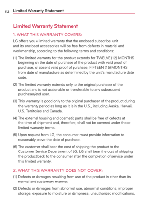 Page 112112Limited Warranty Statement
Limited Warranty Statement
1.  
WHAT THIS WARRANTY  COVERS:
LG	 offers	 you	a	limited	 warranty	 that	the	enclosed	 subscriber	 unit	
and	 its	enclosed	 accessories	 will	be	free	 from	 defects	 in	material	 and	
workmanship,	 according	to	the	 following	 terms	and	conditions:
(1)	 		The	 limited	warranty	 for	the	 product	 extends	 for	TWELVE	 (12)	MONTHS	
beginning	 on	the	 date	 of	purchase	 of	the	 product	 with	valid	 proof	 of	
purchase,	 or	absent	 valid	proof	 of...