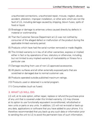 Page 113113Limited Warranty Statement
unauthorized	connections,	unauthorized	 repair,	misuse,	 neglect,	 abuse,	
accident,	 alteration,	 improper	installation,	 or	other	 acts	which	 are	not	 the	
fault	 of	LG,	 including	 damage	caused	by	shipping,	 blown	fuses,	spills	of	
food	 or	liquid.
(3)	 		Breakage	 or	damage	 to	antennas	 unless	caused	 directly	 by	defects	 in	
material	 or	workmanship.
(4)	 		That	 the	Customer	 Service	Department	 at	LG	 was	 not	notified	 by	
consumer	 of	the	 alleged	 defect	or...