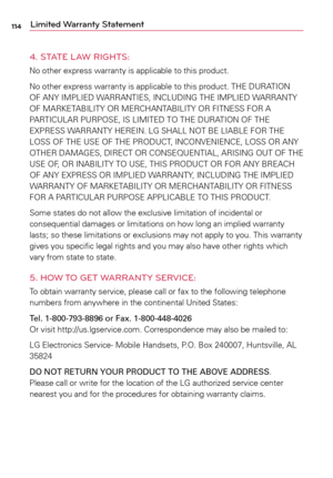 Page 114114Limited Warranty Statement
4. STATE LAW RIGHTS:
No	 other	 express	 warranty	 is	applicable	 to	this	 product.
No	 other	 express	 warranty	 is	applicable	 to	this	 product.	 THE	DURATION	
OF	 ANY	 IMPLIED	 WARRANTIES,	 INCLUDING	THE	IMPLIED	 WARRANTY	
OF	 MARKETABILITY	 OR	MERCHANTABILITY	 OR	FITNESS	 FOR	A	
PARTICULAR	 PURPOSE,	IS	LIMITED	 TO	THE	 DURATION	 OF	THE	
EXPRESS	 WARRANTY	 HEREIN.	LG	SHALL	 NOT	BE	LIABLE	 FOR	THE	
LOSS	 OF	THE	 USE	 OF	THE	 PRODUCT,	 INCONVENIENCE,	 LOSS	OR	ANY	
OTHER...