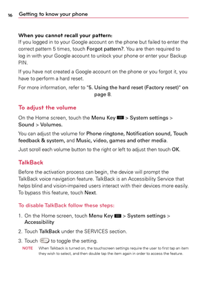 Page 1616Getting to know your phone
When you cannot recall your pattern:
If	 you	 logged	 in	to	 your	 Google	 account	 on	the	 phone	 but	failed	 to	enter	 the	
correct	 pattern	5	 times,	touch	Forgot pattern?.	 Yo u	are	 then	 required	 to	
log	 in	with	 your	 Google	 account	 to	unlock	 your	phone	 or	enter	 your	Backup	
PIN.
If	 you	 have	 not	created	a	 Google	account	 on	the	 phone	 or	you	 forgot	 it,	you	
have	 to	perform	a	 hard	reset.
For	 more	 information,	 refer	to	"5.    Using the hard reset...