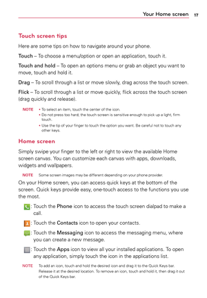 Page 1717Your Home screen
Touch screen tips
Here	are	some	 tips	on	how	 to	navigate	 around	your	phone.
Touch	–	 To	choose	a	 menu/option	 or	open	 an	application,	 touch	it.
Touch and hold	–	 To	open	 an	options	 menu	or	grab	 an	object	 you	want	 to	
move,	 touch	and	hold	 it.
Drag	–	 To	scroll	 through	a	 list	or	move	 slowly,	 drag	across	 the	touch	 screen.
Flick	–	 To	scroll	 through	a	 list	or	move	 quickly,	 flick	across	 the	touch	 screen	
(drag	 quickly	 and	release).
 noTE 	• 
To 	select	 an	item,...