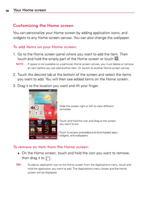 Page 1818Your Home screen
Customizing the Home screen
Yo u	can	 personalize	 your	Home	 screen	 by	adding	 application	 icons,	and	
widgets	 to	any	 Home	 screen	 canvas.	 Yo u	can	 also	 change	 the	wallpaper.
To add items on your Home screen:
1.	 Go	 to	the	 Home	 screen	 panel	where	 you	want	 to	add	 the	item.	 Then	
touch	 and	hold	 the	empty	 part	of	the	 Home	 screen	 or	touch	. N OTE
	 If 	space	 is	not	 available	 on	a	particular	 Home	screen	 canvas,	 you	must	 delete	 or	remove	
an	 item	 before	 you...