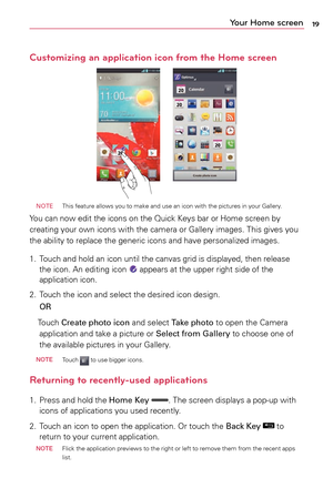 Page 1919Your Home screen
Customizing an application icon from the Home screen
 NOTE  This	feature	 allows	you	to	make	 and	use	an	icon	 with	 the	pictures	 in	your	 Gallery.
Yo u	can	 now	 edit	the	icons	 on	the	 Quick	 Keys	bar	or	Home	 screen	 by	
creating	 your	own	 icons	 with	the	camera	 or	Gallery	 images.	 This	gives	 you	
the	 ability	 to	replace	 the	generic	 icons	and	have	 personalized	 images.
1.	 Touch	 and	hold	 an	icon	 until	 the	canvas	 grid	is	displayed,	 then	release 	
the	 icon.	 An	editing...