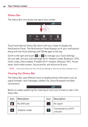 Page 2020Your Home screen
Status Bar
The	Status	 Bar	runs	 across	 the	top	of	your	 screen.
Touch	 and	slide	 the	Status	 Bar	down	 with	your	 finger	 to	display	 the	
Notifications	 Panel.	The	Notifications	 Panel	displays	 all	of	your	 notifications	
along	 with	the	Quick	 Settings	 and	QSlide	 apps	at	the	 top.
Scroll	 to	the	 right	 and	touch	
	>		to	 manage	 your	Quick	 Settings.	
Yo u 	can	 add,	 remove,	 and	rearrange	 Wi-Fi,	Airplane	 mode,	Bluetooth,	 GPS,	
Quiet	 mode,	 Data	enabled,	 Portable	Wi-Fi-...