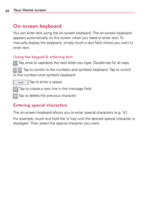 Page 2222Your Home screen
On-screen keyboard
Yo u	can	 enter	 text	using	 the	on-screen	 keyboard.	The	on-screen	 keyboard	
appears	 automatically	 on	the	 screen	 when	you	need	 to	enter	 text.	To	
manually	 display	the	keyboard,	 simply	touch	a	 text	field	 where	 you	want	 to	
enter	 text.
Using the keypad & entering text
	Ta p 	once	 to	capitalize	 the	next	 letter	 you	type.	 Double-tap	 for	all	caps.
		Ta p 	to	 switch	 to	the	 numbers	 and	symbols	 keyboard.	 Ta p	to	 switch	
to	 the	 numbers	 and...