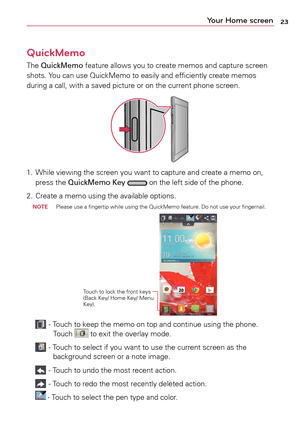 Page 2323Your Home screen
QuickMemo
The	QuickMemo	 feature	allows	you	to	create	 memos	 and	capture	 screen	
shots.	 Yo u	can	 use	 QuickMemo	 to	easily	 and	efficiently	 create	memos	
during	a	 call,	with	a	 saved	picture	 or	on	 the	 current	 phone	screen.
1.		
While	 viewing	 the	screen	 you	want	 to	capture	 and	create	a	 memo	on,	
press	 the	QuickMemo Key		on	 the	 left	side	 of	the	 phone. 	
2.	 Create	a	 memo	using	the	available	 options.
 
noTE 	 Please	
use	a	fingertip	 while	using	 the	QuickMemo...