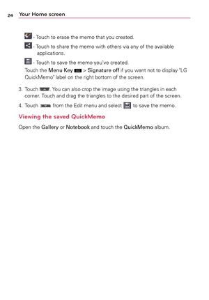 Page 2424Your Home screen
	-	Touch	 to	erase	 the	memo	 that	you	created.
	-	Touch	 to	share	 the	memo	 with	others	 via	any	 of	the	 available 	
applications.
	-	 Touch	 to	save	 the	memo	 you’ve	 created.
Touch	 the	Menu Key	
	>	Signature off	 if	you	 want	 not	to	display	 "LG	
QuickMemo"	 label	on	the	 right	 bottom	 of	the	 screen.
3.	 	
Touch	
.	Yo u 	can	 also	 crop	 the	image	 using	the	triangles	 in	each 	
corner.	 Touch	and	drag	 the	triangles	 to	the	 desired	 part	of	the	 screen.
4.	 	
Touch...