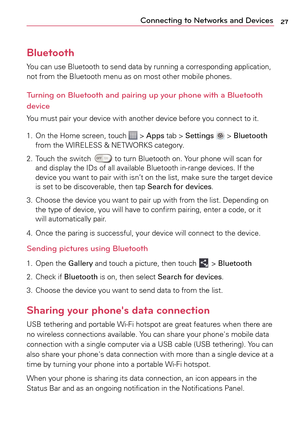 Page 2727Connecting to Networks and Devices
Bluetooth
You can use Bluetooth to send data by running a corresponding application, 
not from the Bluetooth menu as on most other mobile phones.
Turning on Bluetooth and pairing up your phone with a Bluetooth 
device
You must pair your device with another device before you connect to it.
1.
 O
n the Home screen, touch 
 > Apps  tab >  Settings  >  Bluetooth 
from the WIRELESS & NETWORKS category.
2.
 T

ouch the switch 
 to turn Bluetooth on. Your phone will scan for...