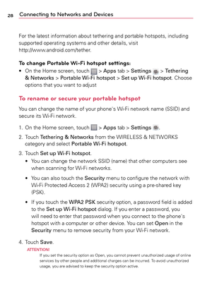 Page 2828Connecting to Networks and Devices
For	the	latest	 information	 about	tethering	 and	portable	 hotspots,	 including	
supported	 operating	systems	and	other	 details,	 visit		
http://www.android.com/tether.
To change Portable Wi-Fi hotspot settings:
•	 On	 the	Home	 screen,	 touch		>	Apps	 tab	>	Settings		>	Tethering 
& Networks >	 Portable Wi-Fi hotspot	>	 Set up Wi-Fi hotspot.	Choose	
options	 that	you	want	 to	adjust
To rename or secure your portable hotspot
Yo u 	can	 change	 the	name	 of	your...