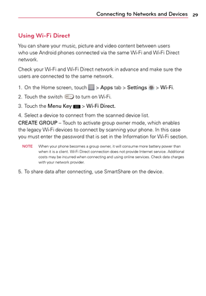 Page 2929Connecting to Networks and Devices
Using Wi-Fi Direct
Yo u	can	 share	 your	music,	 picture	 and	video	 content	 between	 users	
who	 use	Android	 phones	connected	 via	the	 same	 Wi-Fi	and	Wi-Fi	 Direct	
network.
Check	 your	Wi-Fi	 and	Wi-Fi	 Direct	 network	 in	advance	 and	make	 sure	the	
users	 are	connected	 to	the	 same	 network.
1.	 On	 the	Home	 screen,	 touch	
	>	Apps	 tab	>	Settings		>	Wi-Fi.
2.	 Touch	 the	switch	
	to	 turn	 on	Wi-Fi.
3.	 Touch	 the	Menu Key	
 >	 Wi-Fi Direct.
4.	 Select	a...