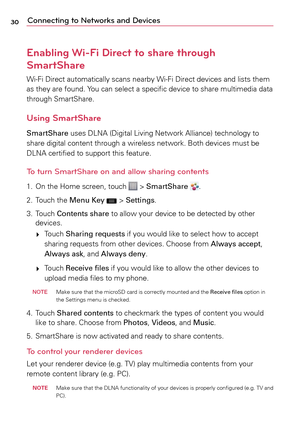 Page 3030Connecting to Networks and Devices
Enabling Wi-Fi Direct to share through 
SmartShare
Wi-Fi	Direct	 automatically	 scans	nearby	 Wi-Fi	Direct	 devices	 and	lists	 them	
as	 they	 are	found.	 Yo u	can	 select	a	 specific	device	to	share	 multimedia	 data	
through	 SmartShare.
Using SmartShare
SmartShare	 uses	DLNA	 (Digital	 Living	Network	 Alliance)	technology	 to	
share	 digital	 content	 through	a	 wireless	network.	 Both	devices	 must	be	
DLNA	 certified	 to	support	 this	feature.
To turn SmartShare...