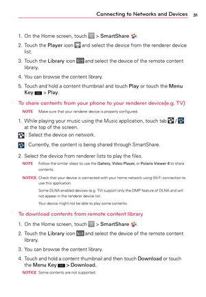 Page 3131Connecting to Networks and Devices
1.	 On	the	Home	 screen,	 touch		>	SmartShare .
2.	 Touch	 the	Player	 icon	
	and	 select	 the	device	 from	the	renderer	 device	
list.
3.	 Touch	 the	Library	 icon	
	and	 select	 the	device	 of	the	 remote	 content	
library.
4.	 Yo u 	can	 browse	 the	content	 library.
5.	 Touch	 and	hold	a	 content	 thumbnail	 and	touch	 Play	or	touch	 the	Menu 
Key	
	>	 Play.
To share contents from your phone to your renderer device(e.g. TV) 
 noTE  Make	
sure	that	your	 renderer...