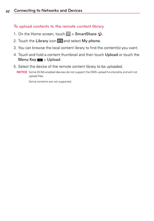 Page 3232Connecting to Networks and Devices
To upload contents to the remote content library
1.	 On	 the	Home	 screen,	 touch		>	SmartShare .
2.	 	
Touch	 the	Library	 icon	
	and	 select	 My phone.
3.	 Yo u 	can	 browse	 the	local	 content	 library	to	find	 the	content(s)	 you	want.
4.	 Touch	 and	hold	a	 content	 thumbnail	 and	then	 touch	 Upload	 or	touch	 the	
Menu Key	
	>	 Upload.
5.	 Select	 the	device	 of	the	 remote	 content	 library	to	be	 uploaded.
  noTi CE Some	
DLNA	 enabled	 devices	do	not...