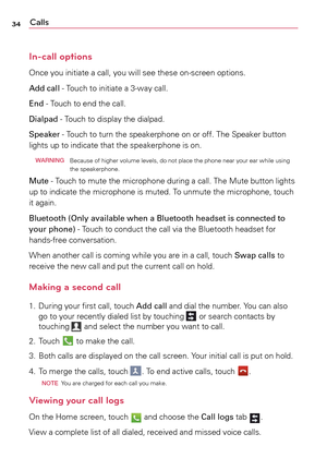 Page 3434Calls
In-call options
Once	you	initiate	a	 call,	you	will	see	 these	 on-screen	 options.
Add call	-	 Touch	to	initiate	a	 3-way	call.	
End	-	 Touch	 to	end	 the	call.	
Dialpad	-	 Touch	to	display	 the	dialpad.	
Speaker	-	 Touch	to	turn	 the	speakerphone	 on	or	off.	 The	 Speaker	 button	
lights	 up	to	indicate	 that	the	speakerphone	 is	on.	
  WARNi NG
	 	Because	 of	higher	 volume	 levels,	do	not	 place	 the	phone	 near	your	ear	while	 using	
the	 speakerphone.	
Mute	-	 Touch	to	mute	 the	microphone...