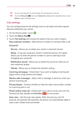 Page 3535Calls
  TiP! Touch	
any	call	log	entry	 to	view	 the	date,	 time	and	duration	 of	the	 call.
  Ti P! Touch	
the	Menu Key	
,	then	 touch	 Delete	 all	to	delete	 all	the	 recorded	 items	or	touch	
Delete	 to	select	 individual	 items.
Call settings
Yo u	can	 configure	 phone	call	settings	 such	as	call	 reject	 and	other	 special	
features	 offered	by	your	 carrier.	
1.	 On	 the	Home	 screen,	 touch	
.
2.	 Touch	 the	Menu Key	
.
3.	 Touch	 Call settings	 and	choose	 the	options	 that	you	want	 to...