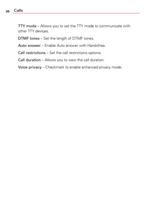 Page 3636Calls
TTY mode	–	Allows	you	to	set	 the	 TTY	 mode	 to	communicate	 with	
other	 TTY	devices.
DTMF tones	–	 Set	the	length	 of	DTMF	 tones.
Auto answer	–	 Enable	Auto	answer	 with	Handsfree.
Call restrictions	–	 Set	the	call	restrictions	 options.
Call duration	–	 Allows	you	to	view	 the	call	duration.
Voice privacy	–	 Checkmark	to	enable	 enhanced	 privacy	mode. 