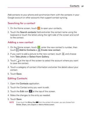 Page 3737Contacts
Add	contacts	 to	your	 phone	 and	synchronize	 them	with	the	contacts	 in	your	
Google	 account	 or	other	 accounts	 that	support	 contact	syncing.
Searching for a contact
1.	 On	the	Home	 screen,	 touch		to	 open	 your	contacts. 	
2.	 Touch	 the	Search contacts	 field	and	enter	 the	contact	 name	using	the	
keyboard	 or	touch	 the	letters	 along	the	right	 side	of	the	 screen	 and	scroll 	
to	 the	 contact.
Adding a new contact
1.	 On	 the	Home	 screen,	 touch	,	enter	 the	new	 contact's...