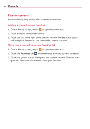 Page 3838Contacts
Favorite contacts
Yo u	can	 classify	 frequently	 called	contacts	 as	favorites.
Adding a contact to your favorites
1.	 On	 the	Home	 screen,	 touch		to	 open	 your	contacts.
2.	 Touch	a	 contact	to	view	 their	details.
3.	 	
Touch	 the	star	 to	the	 right	 of	the	 contact's	 name.	The	star	turns	 yellow, 	
indicating	 that	the	contact	 has	been	 added	 to	your	 contacts.
Removing a contact from your favorites list
1.	 On	 the	Home	 screen,	 touch		to	 open	 your	contacts.
2.	 	
Touch	 the...