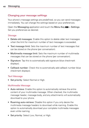 Page 4040Messaging
Changing your message settings
Your	phone's	 message	 settings	are	predefined,	 so	you	 can	send	 messages	
immediately.	 Yo u	can	 change	 the	settings	 based	on	your	 preferences.
Open	 the	Messaging	 application	and	touch	 the	Menu Key	
	>	Settings.	
Set	 you	 preferences	 as	desired.
Storage 
•	Delete old messages:	 Enable	this	option	 to	delete	 older	text	messages	
when	 the	limit	 for	maximum	 number	of	text	 messages	 is	exceeded.
•	 Text message limit:	 Sets	the	maximum	 number...