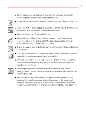 Page 55
# 
Do	not	 place	 or	answer	 calls	while	 charging	 the	phone	 as	it	may	 short-
circuit	 the	phone	 and/or	cause	electric	 shock	or	fire.
# 
Do	 not	 hold	 or	let	 the	 antenna	 come	in	contact	 with	your	 body	 during	a	 call.
# 
Make	sure	that	no	sharp-edged	 items,	such	as	animal’s	 teeth	or	nails,	 come	
into	 contact	 with	the	battery.	 This	could	 cause	a	 fire.
# 
Store	the	battery	 out	of	reach	 of	children.
# 
Be	 careful	 that	children	 do	not	 swallow	 any	parts	 (such	 as	earphone,...