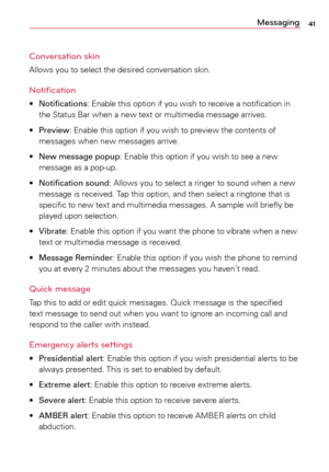 Page 4141Messaging
Conversation skin
Allows	 you	to	select	 the	desired	 conversation	 skin.	
Notification 
•	Notifications:	 Enable	this	option	 if	you	 wish	 to	receive	a	 notification	 in	
the	 Status	 Bar	when	a	 new	text	or	multimedia	 message	arrives.	
•	 Preview:	 Enable	this	option	 if	you	 wish	 to	preview	 the	contents	 of	
messages	 when	new	messages	 arrive.	
•	 New message popup:	 Enable	this	option	 if	you	 wish	 to	see	a	 new	
message	 as	a	pop-up.	
•	 Notification sound:	 Allows	you	to	select	a...