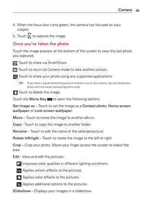 Page 4545Camera
4.		
When	 the	focus	 box	turns	 green,	 the	camera	 has	focused	 on	your 	
subject.
5.	 Touch	
	 to	 capture	 the	image.
Once you've taken the photo
Touch	 the	image	 preview	 at	the	 bottom	 of	the	 screen	 to	view	 the	last	 photo	
you	 captured.
	Touch	 to	share	 via	SmartShare.
	Touch	 to	return	 to	Camera	 mode	to	take	 another	 picture.
		Touch	to	share	 your	photo	 using	any	supported	 applications.
  TiP! If	
you	 have	a	 social	networking	 account	and	set	it	up	 on	your	 phone,...