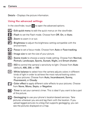 Page 4646Camera
Details	–	Displays	the	picture	 information.
Using the advanced settings
In	the	 viewfinder,	 touch		to	 open	 the	advanced	 options.
	–	Edit quick menu	 to	edit	 the	quick	 menus	 on	the	 viewfinder. 	
	–	Flash	 to	set	 the	 Flash	 mode.	 Choose	 from	Off,	On,	or	Auto.	
	–	Zoom	 to	zoom	 in	or	 out.
	–	Brightness	 to	adjust	 the	brightness	 setting	compatible	 with	the	
environment.
	–	 Focus	 to	set	a	 focus	 mode.	 Choose	 from	Auto	 or	Face tracking.	
	–	Image size	 to	set	 the	 size	 of...