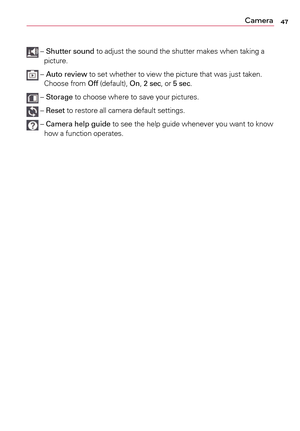 Page 4747Camera
	–		Shutter sound	 to	adjust	 the	sound	 the	shutter	 makes	when	taking	a	
picture.	
	– 		Auto review	 to	set	 whether	 to	view	 the	picture	 that	was	 just	taken.	
Choose	 from	Off	(default),	 On, 2 sec,	 or	5 sec.	
	–	Storage	 to	choose	 where	to	save	 your	pictures.	
	–	Reset	 to	restore	 all	camera	 default	settings.
	–		Camera help guide	 to	see	 the	help	 guide	 whenever	 you	want	 to	know	
how	a	 function	 operates. 