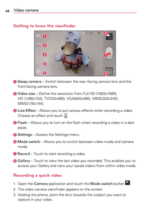 Page 4848Video camera
Getting to know the viewfinder
		Swap camera	–	 Switch	between	 the	rear–facing	 camera	lens	and	the	
front-facing	 camera	lens.
	Video size	–	 Define	the	resolution	 from	Full	HD	(1920x1080),	
HD	 (1280x720),	 TV(720x480),	 VGA(640x480),	 MMS(320x240),	
MMS(176x144).	
	 Live Effect	–	 Allows	you	to	put	 various	 effects	when	recording	a	 video.	
Choose	 an	effect	 and	touch	.	
		Flash	–	 Allows	you	to	turn	 on	the	 flash	 when	 recording	a	 video	in	a	dark
place.
	  
Settings	–	 Access...